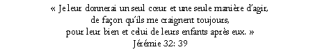Text Box:  Je leur donnerai un seul cur et une seule manire dagir, de faon quils me craignent toujours, pour leur bien et celui de leurs enfants aprs eux. Jrmie 32: 39