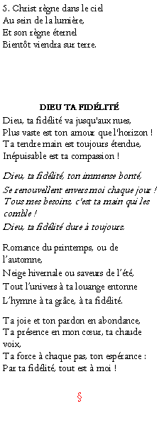 Text Box: 5. Christ rgne dans le cielAu sein de la lumire,Et son rgne ternelBientt viendra sur terre.DIEU TA FIDLITDieu, ta fidlit va jusqu'aux nues,
Plus vaste est ton amour que l'horizon !
Ta tendre main est toujours tendue,
Inpuisable est ta compassion !Dieu, ta fidlit, ton immense bont,Se renouvellent envers moi chaque jour !
Tous mes besoins, c'est ta main qui les comble ! Dieu, ta fidlit dure  toujours.Romance du printemps, ou de lautomne,Neige hivernale ou saveurs de lt,Tout lunivers  ta louange entonneLhymne  ta grce,  ta fidlit.Ta joie et ton pardon en abondance,
Ta prsence en mon cur, ta chaude voix,
Ta force  chaque pas, ton esprance :
Par ta fidlit, tout est  moi !	