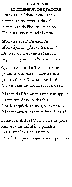 Text Box:    Il va venir, le Seigneur que j'adoreIl va venir, le Seigneur que j'adore;Bientt sa voix retentira du ciel. A mes regards, l'horizon se colore Des purs rayons du soleil ternel.Gloire  toi seul, Seigneur Jsus,Gloire  jamais, gloire  ton nom !De ton beau ciel je ne sortirai plus,Et pour toujours j'exalterai ton nom.Qu'autour de moi s'lve la tempte, Je suis en paix car tu veilles sur moi; Je puis,  mon Sauveur, lever la tte, Tu vas venir me prendre auprs de toi. Maison du Pre, o ton amour m'appelle, Sainte cit, demeure des lus, Les lieux qu'claire une gloire ternelle, Me sont ouverts par toi mme,  Jsus !Bonheur ineffable ! Quand dans ta gloire,Aux yeux des rachets tu paratras, Jsus, avec le cri de la victoire,  Prs de toi, pour toujours tu me prendras.  