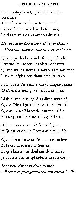 Text Box: Dieu tout-puissant Dieu tout-puissant, quand mon coeur considreTout lunivers cr par ton pouvoirLe ciel dazur, les clairs le tonnerre,Le clair matin ou les ombres du soirDe tout mon tre alors s lve un chant : Dieu tout-puissant que tu es grand !  bisQuand par les bois ou la fort profondeJentend joyeux tous les oiseaux chanter;Quand sur les monts, la source avec son onde Livre au zphir son chant doux et lger...Mon coeur, heureux, scrie  chaque instant :O Dieu damour que tu es grand !  BisMais quand je songe,  sublime mystre !Quun Dieu si grand a pu penser  moi ;Que son cher Fils est devenu mon frre,Et que je suis lhrituier du grand roiAlors mon coeur redit la nuit le jour : Que tu es bon,  Dieu damour !  BisQuand mon Sauveur, clatant de lumire,Se lvera de son trne ternel;Et que laissant les douleurs de la terre ,Je pourrai voir les splendeurs de son ciel               Je redirai, dans son divin sjour : Rien nest plus grand, que ton amour !  Bis