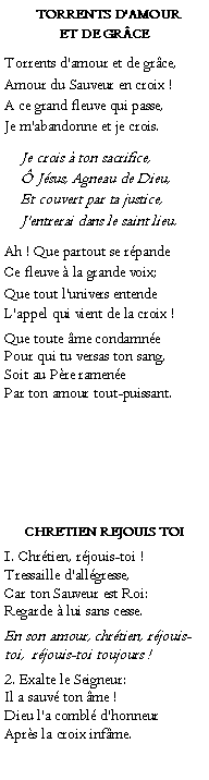 Text Box:   Torrents d'amour et de grceTorrents d'amour et de grce,Amour du Sauveur en croix !A ce grand fleuve qui passe,Je m'abandonne et je crois.	Je crois  ton sacrifice,	 Jsus, Agneau de Dieu,	Et couvert par ta justice, 	J'entrerai dans le saint lieu.Ah ! Que partout se rpandeCe fleuve  la grande voix;Que tout l'univers entendeL'appel qui vient de la croix !Que toute me condamnePour qui tu versas ton sang,Soit au Pre ramenePar ton amour tout-puissant. CHRETIEN REJOUIS TOI1. Chrtien, rjouis-toi !Tressaille d'allgresse,Car ton Sauveur est Roi:Regarde  lui sans cesse.En son amour, chrtien, rjouis-toi,  rjouis-toi toujours !2. Exalte le Seigneur:Il a sauv ton me !Dieu l'a combl d'honneurAprs la croix infme.           