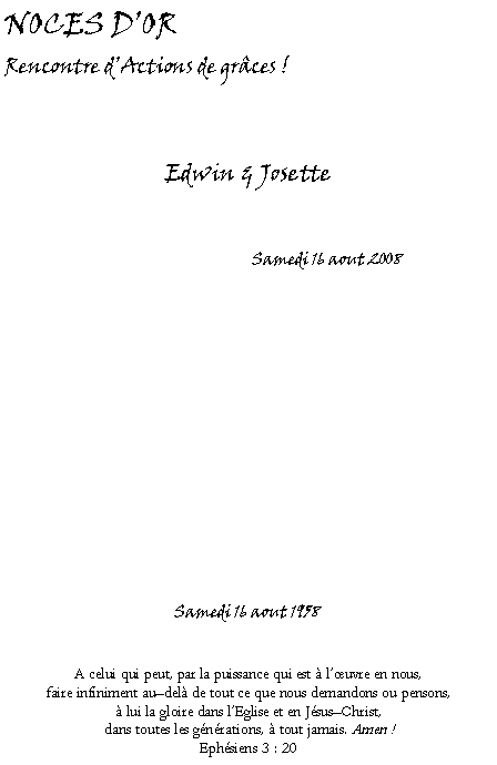 Text Box: NOCES DOR Rencontre dActions de grces !Edwin & Josette                                      Samedi 16 aout 2008                                                  Samedi 16 aout 1958 A celui qui peut, par la puissance qui est  luvre en nous, faire infiniment audel de tout ce que nous demandons ou pensons,   lui la gloire dans lEglise et en JsusChrist, dans toutes les gnrations,  tout jamais. Amen !Ephsiens 3 : 20  